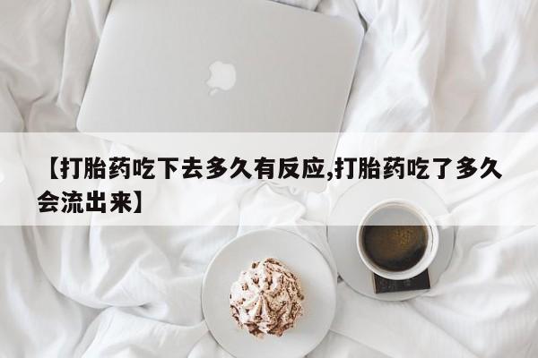 堕胎药微信有谁买微信【打胎药吃下去多久有反应,打胎药吃了多久会流出来】