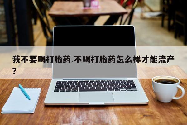 堕胎药微信有谁买微信我不要喝打胎药.不喝打胎药怎么样才能流产？
