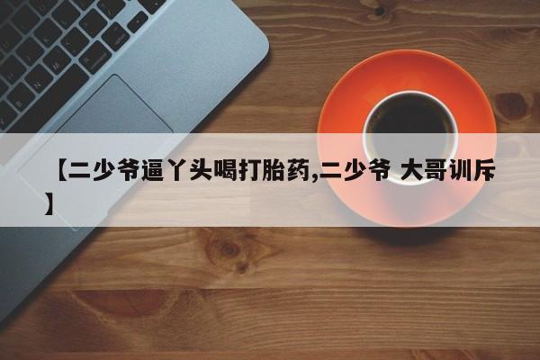 堕胎药微信有谁买微信【二少爷逼丫头喝打胎药,二少爷 大哥训斥】
