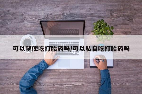 堕胎药微信有谁买微信可以随便吃打胎药吗/可以私自吃打胎药吗