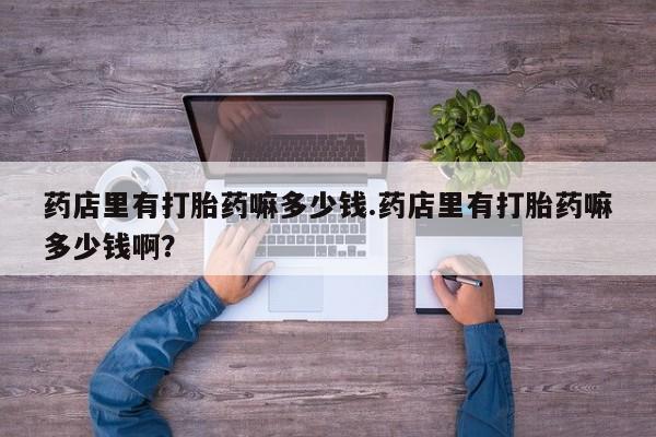 堕胎药微信有谁买微信药店里有打胎药嘛多少钱.药店里有打胎药嘛多少钱啊？