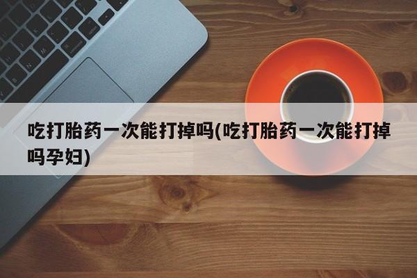 堕胎药微信有谁买微信吃打胎药一次能打掉吗(吃打胎药一次能打掉吗孕妇)