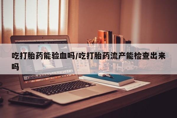 堕胎药微信有谁买微信吃打胎药能验血吗/吃打胎药流产能检查出来吗